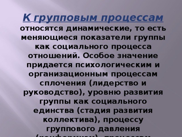 К  групповым процессам относятся динамические, то есть меняющиеся показатели группы как социального процесса отношений. Особое значение придается психологическим и организационным процессам сплочения (лидерство и руководство), уровню развития группы как социального единства (стадия развития коллектива), процессу группового давления (конформизм), процессам изменения отношений и так далее.