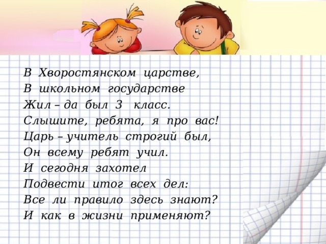 В Хворостянском царстве, В школьном государстве Жил – да был 3 класс. Слышите, ребята, я про вас! Царь – учитель строгий был, Он всему ребят учил. И сегодня захотел Подвести итог всех дел: Все ли правило здесь знают? И как в жизни применяют?