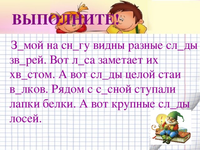 ВЫПОЛНИТЕ!  З_мой на сн_гу видны разные сл_ды зв_рей. Вот л_са заметает их хв_стом. А вот сл_ды целой стаи в_лков. Рядом с с_сной ступали лапки белки. А вот крупные сл_ды лосей.