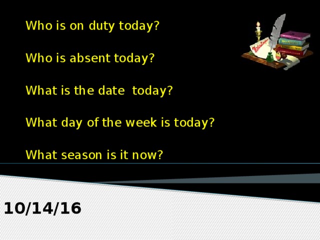 Who is on duty today?  Who is absent today?  What is the date today?  What day of the week is today?  What season is it now? 10/14/16