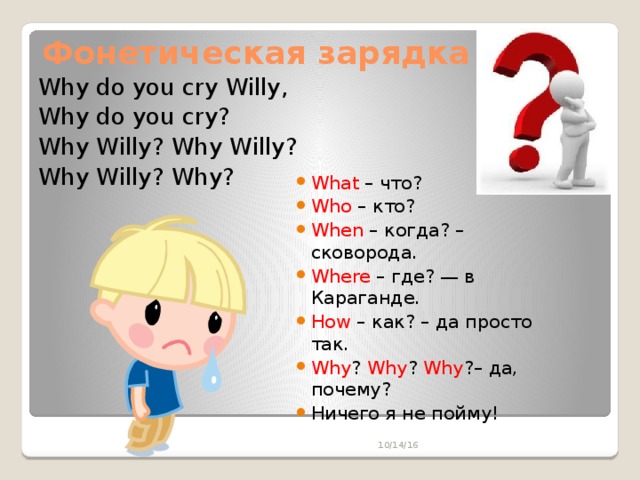 Фонетическая зарядка Why do you cry Willy, Why do you cry? Why Willy? Why Willy? Why Willy? Why?  What – что? Who – кто? When – когда? – сковорода. Where – где? — в Караганде. How – как? – да просто так. Why ? Why ? Why ?– да, почему? Ничего я не пойму! 10/14/16