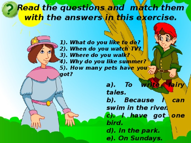 Read the questions and match them with the answers in this exercise. 1). What do you like to do? 2). When do you watch TV? 3). Where do you walk? 4). Why do you like summer? 5). How many pets have you got? a). To write fairy tales. b). Because I can swim in the river. c). I have got one bird. d). In the park. e). On Sundays.