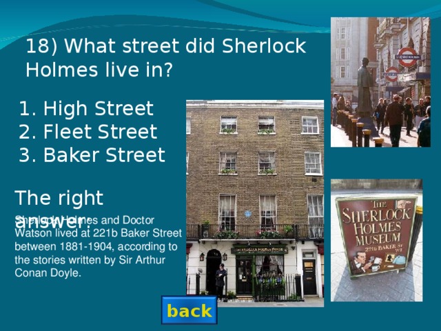 18 ) What street did Sherlock Holmes live in? High Street Fleet Street Baker Street  The right answer: Sherlock Holmes and Doctor Watson lived at 221b Baker Street between 1881-1904, according to the stories written by Sir Arthur Conan Doyle. back