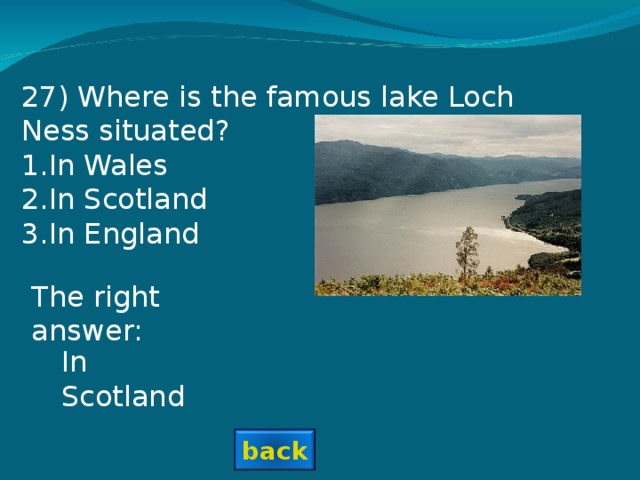 27 ) Where is the famous lake Loch Ness situated? In Wales In Scotland In England The right answer: In Scotland back