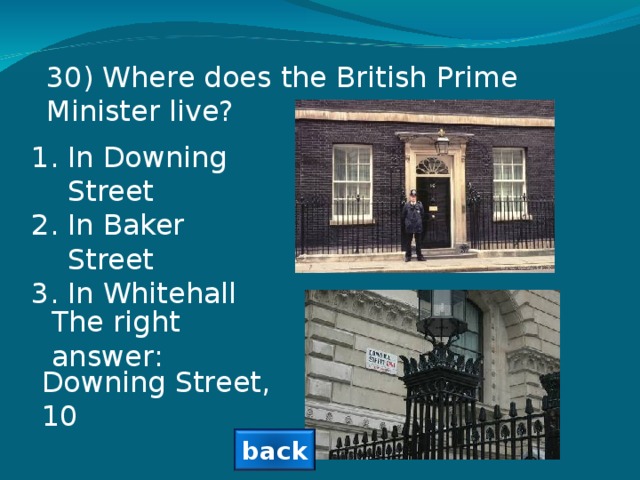 30 ) Where does the British Prime Minister live? In Downing Street In Baker Street In Whitehall The right answer: Downing Street, 10 back