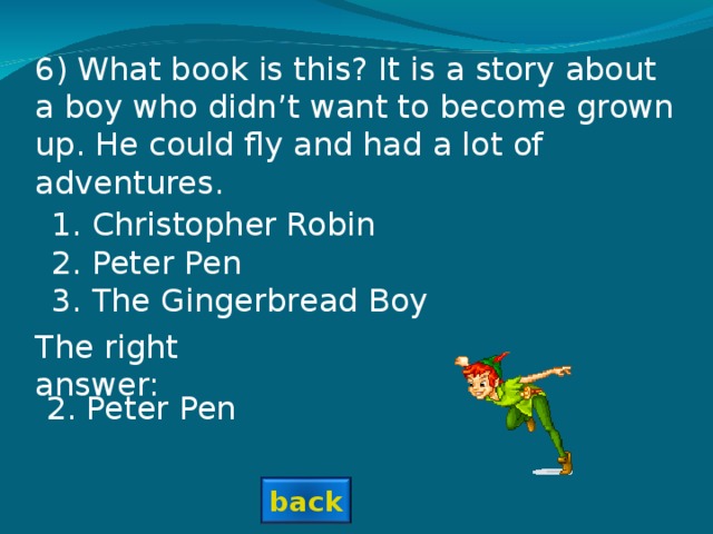 6) What book is this? It is a story about a boy who didn’t want to become grown up. He could fly and had a lot of adventures. Christopher Robin Peter Pen The Gingerbread Boy  The right answer: 2. Peter Pen back