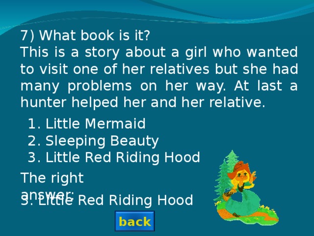 7) What book is it? This is a story about a girl who wanted to visit one of her relatives but she had many problems on her way. At last a hunter helped her and her relative. Little Mermaid Sleeping Beauty Little Red Riding Hood The right answer: 3. Little Red Riding Hood back