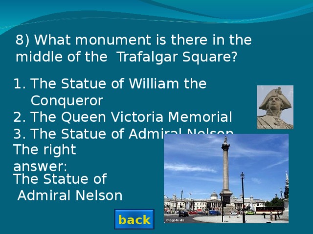 8) What monument is there in the middle of the Trafalgar Square? The Statue of William the Conqueror The Queen Victoria Memorial The Statue of Admiral Nelson The right answer: The Statue of  Admiral Nelson back