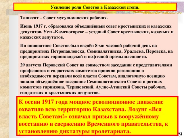 Ташкент – Совет мусульманских рабочих. Июнь 1917 г. образовался объединённый совет крестьянских и казахских депутатов. Усть-Каменогорске – уездный Совет крестьянских, казачьих и казахских депутатов. По инициативе Советов был введён 8-ми часовой рабочий день на предприятиях Петропавловска, Семипалатинска, Уральска, Перовска, на предприятиях горнозаводской и нефтяной промышленности. 29 августа Перовский Совет на совместном заседании с представителями профсоюзов и солдатских комитетов приняли резолюцию о необходимости передачи всей власти Советам, аналогичную позицию заняли объединённое заседание Семипалатинского Совета и ротных комитетов гарнизона, Черняевский, Аулие-Атинский Советы рабочих, солдатских и крестьянских депутатов. К осени 1917 года мощное революционное движение охватило всю территорию Казахстана. Лозунг «Вся власть Советам!» означал призыв к вооружённому восстанию и свержению Временного правительства, к установлению диктатуры пролетариата.