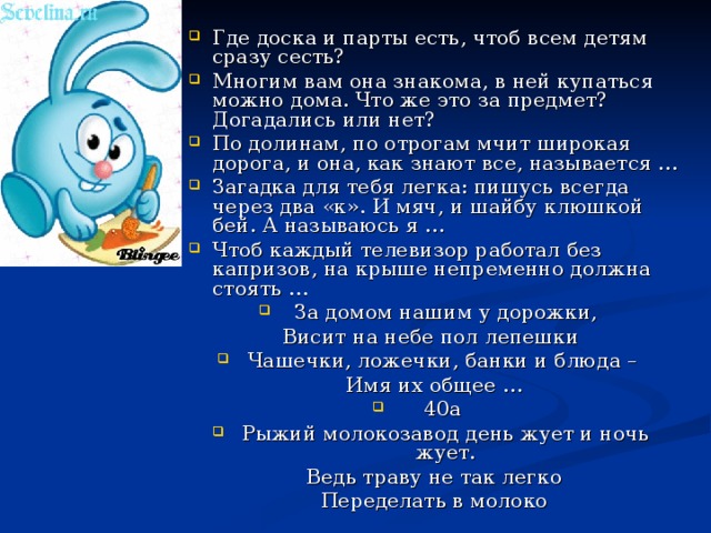 Где доска и парты есть, чтоб всем детям сразу сесть? Многим вам она знакома, в ней купаться можно дома. Что же это за предмет? Догадались или нет? По долинам, по отрогам мчит широкая дорога, и она, как знают все, называется … Загадка для тебя легка: пишусь всегда через два «к». И мяч, и шайбу клюшкой бей. А называюсь я … Чтоб каждый телевизор работал без капризов, на крыше непременно должна стоять … За домом нашим у дорожки, Висит на небе пол лепешки Чашечки, ложечки, банки и блюда – Имя их общее … 40а Рыжий молокозавод день жует и ночь жует.