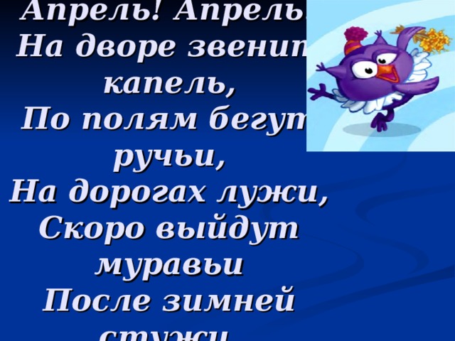 Апрель! Апрель!  На дворе звенит капель,  По полям бегут ручьи,  На дорогах лужи,  Скоро выйдут муравьи  После зимней стужи.