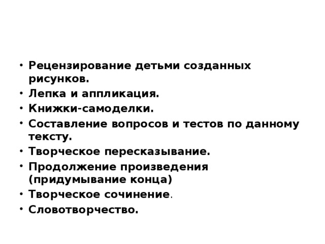 Рецензирование детьми созданных рисунков. Лепка и аппликация. Книжки-самоделки. Составление вопросов и тестов по данному тексту. Творческое пересказывание. Продолжение произведения (придумывание конца) Творческое сочинение . Словотворчество.