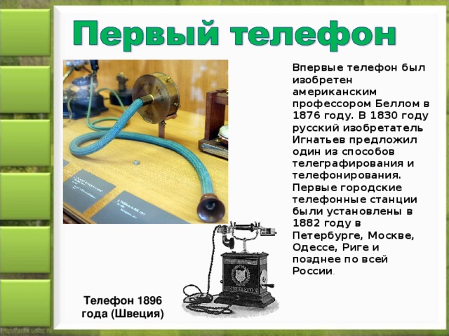 Впервые телефон был изобретен американским профессором Беллом в 1876 году. В 1830 году русский изобретатель Игнатьев предложил один из способов телеграфирования и телефонирования. Первые городские телефонные станции были установлены в 1882 году в Петербурге, Москве, Одессе, Риге и позднее по всей России . Телефон 1896 года (Швеция)