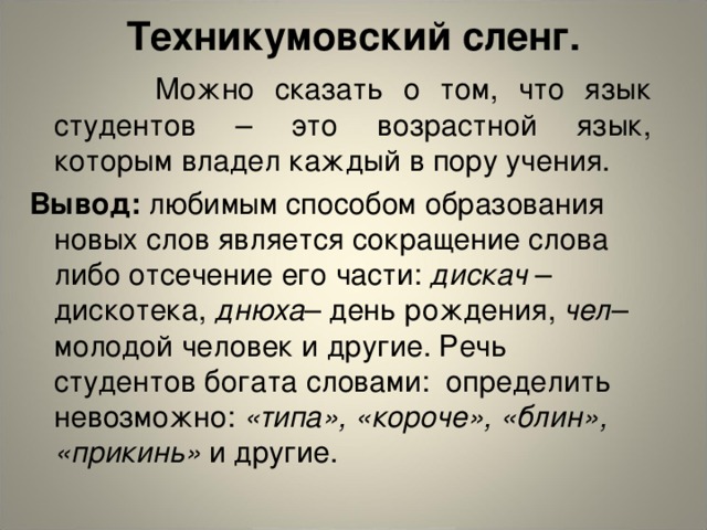 Техникумовский сленг.     Можно сказать о том, что язык студентов – это возрастной язык, которым владел каждый в пору учения. Вывод: любимым способом образования новых слов является сокращение слова либо отсечение его части: дискач – дискотека, днюха – день рождения, чел – молодой человек и другие. Речь студентов богата словами: определить невозможно: «типа», «короче», «блин», «прикинь» и другие.