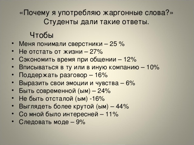 «Почему я употребляю жаргонные слова?» Студенты дали такие ответы.  Чтобы Меня понимали сверстники – 25 % Не отстать от жизни – 27% Сэкономить время при общении – 12% Вписываться в ту или в иную компанию – 10% Поддержать разговор – 16% Выразить свои эмоции и чувства – 6% Быть современной (ым) – 24% Не быть отсталой (ым) -16% Выглядеть более крутой (ым) – 44% Со мной было интересней – 11% Следовать моде – 9%