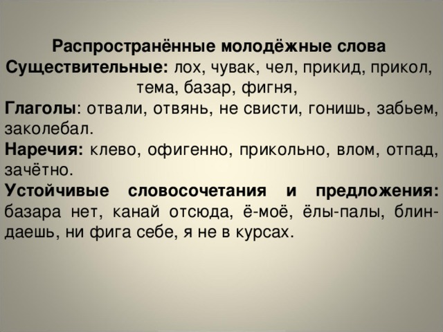 Распространённые молодёжные слова Существительные: лох, чувак, чел, прикид, прикол, тема, базар, фигня, Глаголы : отвали, отвянь, не свисти, гонишь, забьем, заколебал. Наречия: клево, офигенно, прикольно, влом, отпад, зачётно. Устойчивые словосочетания и предложения: базара нет, канай отсюда, ё-моё, ёлы-палы, блин-даешь, ни фига себе, я не в курсах.