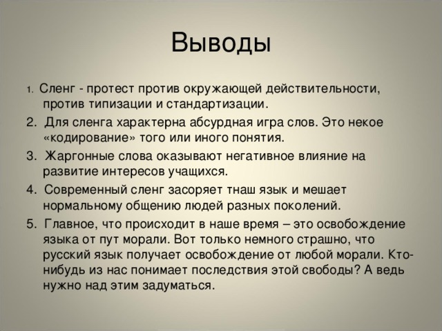 Выводы 1. Сленг - протест против окружающей действительности, против типизации и стандартизации. 2. Для сленга характерна абсурдная игра слов. Это некое «кодирование» того или иного понятия. 3. Жаргонные слова оказывают негативное влияние на развитие интересов учащихся. 4. Современный сленг засоряет тнаш язык и мешает нормальному общению людей разных поколений. 5. Главное, что происходит в наше время – это освобождение языка от пут морали. Вот только немного страшно, что русский язык получает освобождение от любой морали. Кто-нибудь из нас понимает последствия этой свободы? А ведь нужно над этим задуматься.