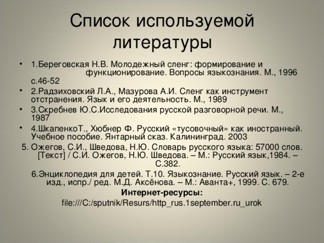 Список используемой литературы 1.Береговская Н.В. Молодежный сленг: формирование и функционирование. Вопросы языкознания. М., 1996 с.46-52 2.Радзиховский Л.А., Мазурова А.И. Сленг как инструмент отстранения. Язык и его деятельность. М., 1989 3.Скребнев Ю.С.Исследования русской разговорной речи. М., 1987 4.ШкапенкоТ., Хюбнер Ф. Русский «тусовочный» как иностранный. Учебное пособие. Янтарный сказ. Калининград. 2003 5. Ожегов, С.И., Шведова, Н.Ю. Словарь русского языка: 57000 слов. [Текст] / С.И. Ожегов, Н.Ю. Шведова. – М.: Русский язык,1984. – С.382.  6.Энциклопедия для детей. Т.10. Языкознание. Русский язык. – 2-е изд., испр./ ред. М.Д. Аксёнова. – М.: Аванта+, 1999. С. 679. Интернет-ресурсы: file:///C:/sputnik/Resurs/http_rus.1september.ru_urok