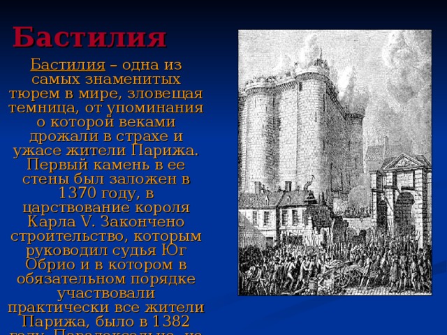 Бастилия Бастилия – одна из самых знаменитых тюрем в мире, зловещая темница, от упоминания о которой веками дрожали в страхе и ужасе жители Парижа. Первый камень в ее стены был заложен в 1370 году, в царствование короля Карла V . Закончено строительство, которым руководил судья Юг Обрио и в котором в обязательном порядке участвовали практически все жители Парижа, было в 1382 году. Парадоксально, но факт: Юг Обрио вскоре и стал ее первым заключенным.