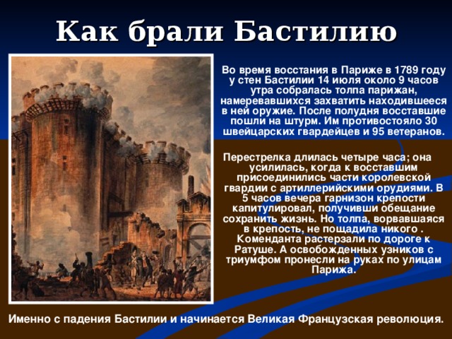 Как брали Бастилию   Во время восстания в Париже в 1789 году у стен Бастилии 14 июля около 9 часов утра собралась толпа парижан, намеревавшихся захватить находившееся в ней оружие. После полудня восставшие пошли на штурм. Им противостояло 30 швейцарских гвардейцев и 95 ветеранов.   Перестрелка длилась четыре часа; она усилилась, когда к восставшим присоединились части королевской гвардии с артиллерийскими орудиями. В 5 часов вечера гарнизон крепости капитулировал, получивши обещание сохранить жизнь. Но толпа, ворвавшаяся в крепость, не пощадила никого . Коменданта растерзали по дороге к Ратуше. А освобожденных узников с триумфом пронесли на руках по улицам Парижа.  Именно с падения Бастилии и начинается Великая Французская революция.