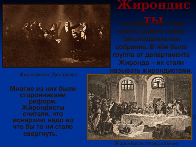 Жирондисты 1 октября 1791 года начало работу новое Законодательное собрание. В нём была группа от департамента Жиронда – их стали называть жирондистами. Жирондисты (Делароша)  Многие из них были сторонниками реформ. Жирондисты считали, что монархию надо во что бы то ни стало свергнуть.  Жирондисты перед казнью