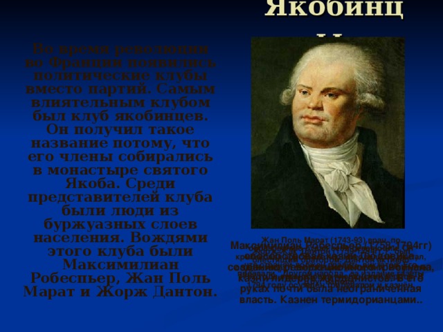 Якобинцы.  Во время революции во Франции появились политические клубы вместо партий. Самым влиятельным клубом был клуб якобинцев. Он получил такое название потому, что его члены собирались в монастыре святого Якоба. Среди представителей клуба были люди из буржуазных слоев населения. Вождями этого клуба были Максимилиан Робеспьер, Жан Поль Марат и Жорж Дантон.  Жан Поль Марат (1743-93) врач  по образованию отдал себя революции. Он критиковал аристократию, феодализм, считал, что страной должен править диктатор. Его прозвали “Другом народа” за издание газеты “Друг народа”.   Максимилиан Робеспьер (1758-1794гг) способствовал казни Людовика, созданию революционного трибунала, казни лидеров жирдонистов. В его руках почти была неограниченная власть. Казнен термидорианцами..  Жорж Жак Дантон (1759-1794гг.) , был блестящим оратором. Дантон активно содействовал свержению монархии. В августе 1792 года организовал якобинский террор. В 1794 году осуждён трибуналом и казнён.