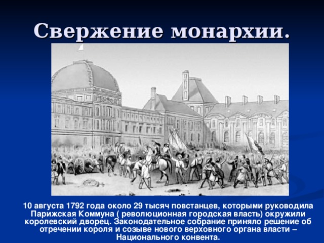 Свержение монархии.  10 августа 1792 года около 29 тысяч повстанцев, которыми руководила Парижская Коммуна ( революционная городская власть) окружили королевский дворец. Законодательное собрание приняло решение об отречении короля и созыве нового верховного органа власти – Национального конвента.