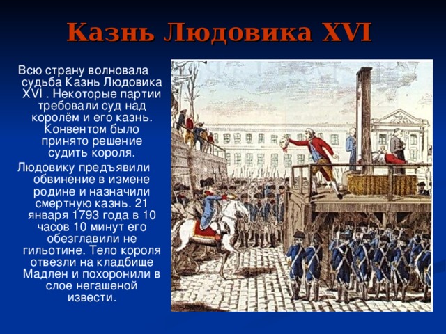 Казнь Людовика XVI  Всю страну волновала судьба Казнь Людовика XVI . Некоторые партии требовали суд над королём и его казнь. Конвентом было принято решение судить короля. Людовику предъявили обвинение в измене родине и назначили смертную казнь. 21 января 1793 года в 10 часов 10 минут его обезглавили не гильотине. Тело короля отвезли на кладбище Мадлен и похоронили в слое негашеной извести.