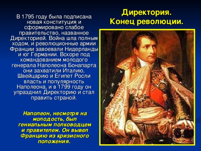 Директория.  Конец революции.  В 1795 году была подписана новая конституция и сформировано слабое правительство, названное Директорией. Война шла полным ходом, и революционные армии Франции завоевали Нидерланды и юг Германии. Вскоре под командованием молодого генерала Наполеона Бонапарта они захватили Италию, Швейцарию и Египет Росли власть и популярность Наполеона, и в 1799 году он упразднил Директорию и стал править страной.  Наполеон, несмотря на молодость, был гениальным полководцем и правителем. Он вывел Францию из кризисного положения.