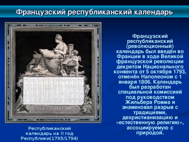 Французский республиканский календарь  Французский республиканский (революционный) календарь был введён во Франции в ходе Великой французской революции декретом Национального конвента от 5 октября 1793, отменён Наполеоном с 1 января 1806. Календарь был разработан специальной комиссией под руководством Жильбера Ромма и знаменовал разрыв с традициями, дехристианизацию и «естественную религию», ассоциируемую с природой. Республиканский календарь на II год Республики(1793/1794)