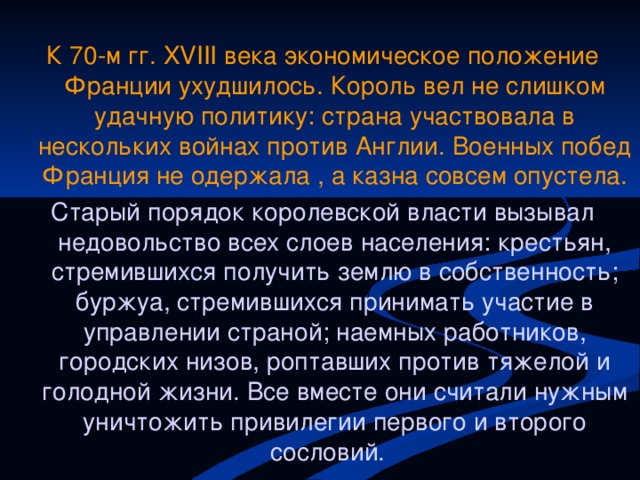 К 70-м гг. XVIII века экономическое положение Франции ухудшилось. Король вел не слишком удачную политику: страна участвовала в нескольких войнах против Англии. Военных побед Франция не одержала , а казна совсем опустела. Старый порядок королевской власти вызывал недовольство всех слоев населения: крестьян, стремившихся получить землю в собственность; буржуа, стремившихся принимать участие в управлении страной; наемных работников, городских низов, роптавших против тяжелой и голодной жизни. Все вместе они считали нужным уничтожить привилегии первого и второго сословий.