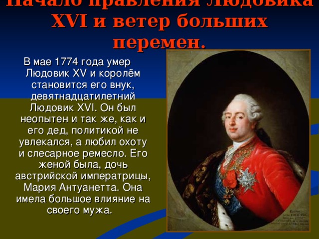 Начало правления Людовика XVI и ветер больших перемен. В мае 1774 года умер Людовик XV и королём становится его внук, девятнадцатилетний Людовик XVI . Он был неопытен и так же, как и его дед, политикой не увлекался, а любил охоту и слесарное ремесло. Его женой была, дочь австрийской императрицы, Мария Антуанетта. Она имела большое влияние на своего мужа.