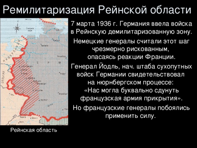 Ремилитаризация Рейнской области 7 марта 1936 г. Германия ввела войска  в Рейнскую демилитаризованную зону. Немецкие генералы считали этот шаг чрезмерно рискованным,  опасаясь реакции Франции. Генерал Йодль, нач. штаба сухопутных войск Германии свидетельствовал  на нюрнбергском процессе:  «Нас могла буквально сдунуть французская армия прикрытия». Но французские генералы побоялись применить силу. Рейнская область