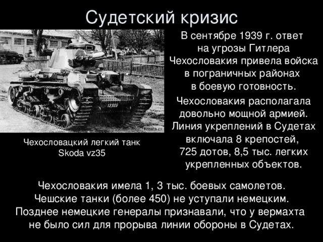 Судетский кризис В сентябре 1939 г. ответ  на угрозы Гитлера Чехословакия привела войска в пограничных районах  в боевую готовность. Чехословакия располагала довольно мощной армией. Линия укреплений в Судетах включала 8 крепостей,  725 дотов, 8,5 тыс. легких укрепленных объектов. Чехословацкий легкий танк  Skoda vz35 Чехословакия имела 1, 3 тыс. боевых самолетов. Чешские танки (более 450) не уступали немецким. Позднее немецкие генералы признавали, что у вермахта  не было сил для прорыва линии обороны в Судетах.