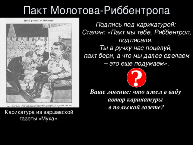 Пакт Молотова-Риббентропа Подпись под карикатурой:  Сталин: «Пакт мы тебе, Риббентроп, подписали.  Ты в ручку нас поцелуй,  пакт бери, а что мы далее сделаем – это еще подумаем».   Ваше мнение: что имел в виду  автор карикатуры  в польской газете?   ? Карикатура из варшавской  газеты «Муха».