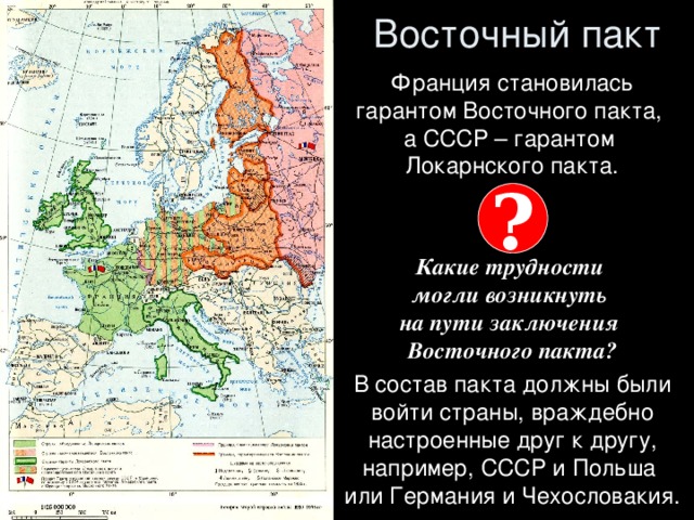 Восточный пакт Франция становилась гарантом Восточного пакта,  а СССР – гарантом  Локарнского пакта.   Какие трудности  могли возникнуть  на пути заключения  Восточного пакта? В состав пакта должны были войти страны, враждебно настроенные друг к другу, например, СССР и Польша  или Германия и Чехословакия. ?