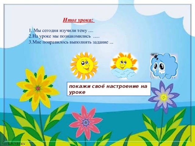 Итог урока:  1. Мы сегодня изучили тему ....  2.На уроке мы познакомились .....  3.Мне понравилось выполнять задание ... покажи своё настроение на уроке