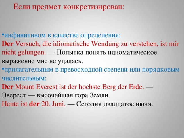 Если предмет конкретизирован: инфинитивом в качестве определения: Der  Versuch, die idiomatische Wendung zu verstehen, ist mir nicht gelungen.  — Попытка  понять  идиоматическое  выражение  мне  не  удалась . прилагательным в превосходной степени или порядковым числительным: Der  Mount Everest ist der hochste Berg der Erde.  — Эверест  — высочайшая  гора  Земли .  Heute ist  der  20. Juni.  — Сегодня двадцатое июня.