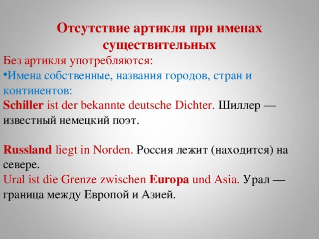 Отсутствие артикля при именах существительных Без артикля употребляются: Имена собственные, названия городов, стран и континентов: Schiller  ist der bekannte deutsche Dichter. Шиллер  — известный  немецкий  поэт .   Russland  liegt in Norden. Россия лежит (находится) на севере.  Ural ist die Grenze zwischen  Europa  und Asia. Урал  — граница  между  Европой  и  Азией .