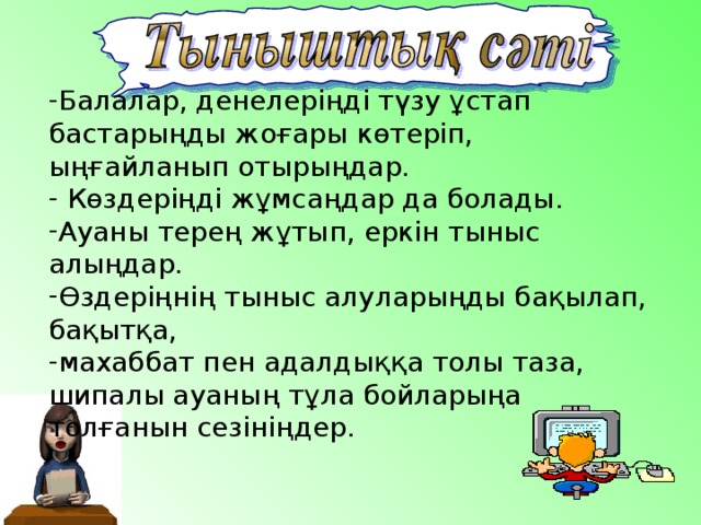 Балалар, денелеріңді түзу ұстап бастарыңды жоғары көтеріп, ыңғайланып отырыңдар.  Көздеріңді жұмсаңдар да болады. Ауаны терең жұтып, еркін тыныс алыңдар. Өздеріңнің тыныс алуларыңды бақылап, бақытқа, махаббат пен адалдыққа толы таза, шипалы ауаның тұла бойларыңа толғанын сезініңдер.