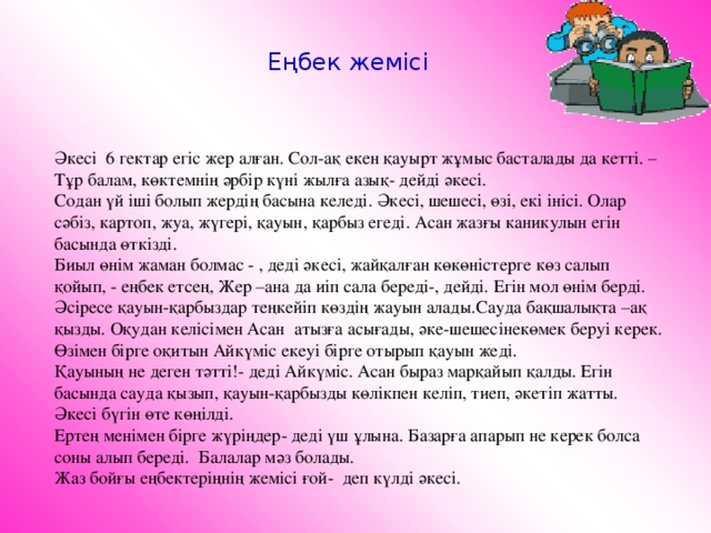 Еңбек жемісі Әкесі 6 гектар егіс жер алған. Сол-ақ екен қауырт жұмыс басталады да кетті. – Тұр балам, көктемнің әрбір күні жылға азық- дейді әкесі. Содан үй іші болып жердің басына келеді. Әкесі, шешесі, өзі, екі інісі. Олар сәбіз, картоп, жуа, жүгері, қауын, қарбыз егеді. Асан жазғы каникулын егін басында өткізді. Биыл өнім жаман болмас - , деді әкесі, жайқалған көкөністерге көз салып қойып, - еңбек етсең, Жер –ана да иіп сала береді-, дейді. Егін мол өнім берді. Әсіресе қауын-қарбыздар теңкейіп көздің жауын алады.Сауда бақшалықта –ақ қызды. Оқудан келісімен Асан атызға асығады, әке-шешесінекөмек беруі керек. Өзімен бірге оқитын Айкүміс екеуі бірге отырып қауын жеді. Қауының не деген тәтті!- деді Айкүміс. Асан быраз марқайып қалды. Егін басында сауда қызып, қауын-қарбызды көлікпен келіп, тиеп, әкетіп жатты. Әкесі бүгін өте көңілді. Ертең менімен бірге жүріңдер- деді үш ұлына. Базарға апарып не керек болса соны алып береді. Балалар мәз болады. Жаз бойғы еңбектеріңнің жемісі ғой- деп күлді әкесі.