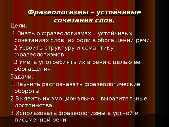 Фразеологизмы – устойчивые сочетания слов.  Цели:  1 Знать о фразеологизмах – устойчивых сочетаниях слов, их роли в обогащении речи.  2 Усвоить структуру и семантику фразеологизмов.  3 Уметь употреблять их в речи с целью её обогащения.  Задачи:  1.Научить распознавать фразеологические обороты  2 Выявить их эмоционально – выразительные достоинства.  3 Использовать фразеологизмы в устной и письменной речи .