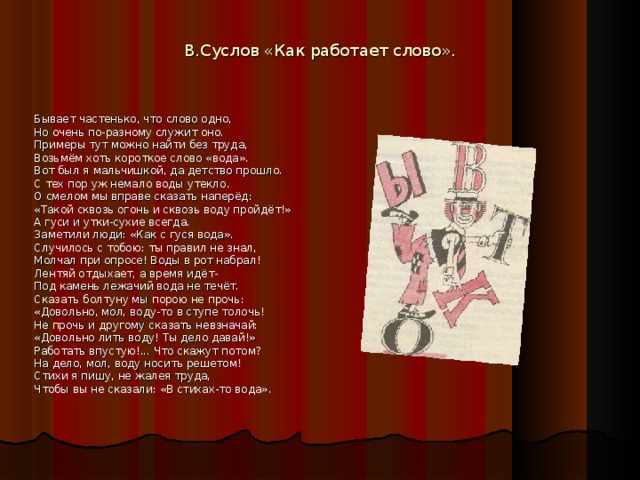 В.Суслов «Как работает слово».   Бывает частенько, что слово одно, Но очень по-разному служит оно. Примеры тут можно найти без труда, Возьмём хоть короткое слово «вода». Вот был я мальчишкой, да детство прошло. С тех пор уж немало воды утекло. О смелом мы вправе сказать наперёд: «Такой сквозь огонь и сквозь воду пройдёт!» А гуси и утки-сухие всегда. Заметили люди: «Как с гуся вода». Случилось с тобою: ты правил не знал, Молчал при опросе! Воды в рот набрал! Лентяй отдыхает, а время идёт- Под камень лежачий вода не течёт. Сказать болтуну мы порою не прочь: «Довольно, мол, воду-то в ступе толочь! Не прочь и другому сказать невзначай: «Довольно лить воду! Ты дело давай!» Работать впустую!... Что скажут потом? На дело, мол, воду носить решетом! Стихи я пишу, не жалея труда, Чтобы вы не сказали: «В стихах-то вода».