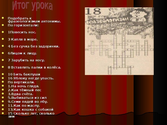 Подобрать к фразеологизмам антонимы. По горизонтали: 1Повесить нос. 3 Капля в море. 4 Без сучка без задоринки. 6Лицом к лицу. 7 Зарубить на носу. 8 Вставлять палки в колёса. 10 Бить баклуши 16 Яблоку негде упасть. По вертикали. 1.На ночь глядя. 2.Как тёмный лес 3.Вдва счёта. 5.Выбиваться из сил 9.Семи пядей во лбу. 11.Как по маслу. 13.Как кошка с собакой 15 Сколько лет, сколько зим