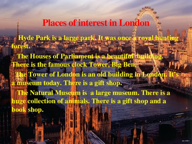 Places of interest in London  Hyde Park is a large park. It was once a royal hunting forest.  The Houses of Parliament is a beautiful building. There is the famous clock Tower, Big Ben.  The Tower of London is an old building in London. It’s a museum today. There is a gift shop.  The Natural Museum is a large museum. There is a huge collection of animals. There is a gift shop and a book shop.
