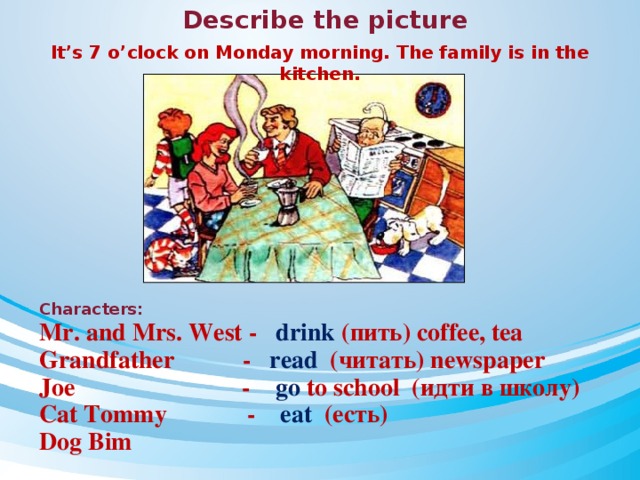 Describe the picture It’s 7 o’clock on Monday morning. The family is in the kitchen. Characters: Mr. and Mrs. West - drink  (пить) coffee, tea Grandfather - read (читать) newspaper Joe - go to school (идти в школу) Cat Tommy - eat (есть) Dog Bim