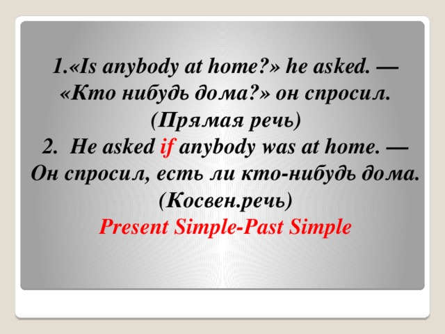 1.«Is anybody at home?» he asked. — «Кто нибудь дома?» он спросил.(Прямая речь)  2.  He asked  if  anybody was at home. — Он спросил, есть ли кто-нибудь дома.(Косвен.речь)  Present Simple-Past Simple