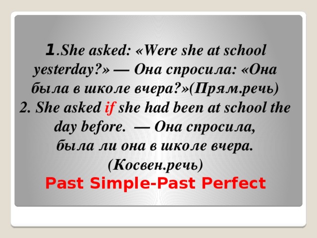 1 . She asked: «Were she at school yesterday?» — Она спросила: «Она была в школе вчера?»(Прям.речь)  2. She asked  if  she had been at school the day before.  — Она спросила, была ли она в школе вчера.(Косвен.речь)  Past Simple-Past Perfect