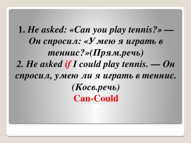 1.  He asked: «Can you play tennis?» — Он спросил: «Умею я играть в теннис?»(Прям.речь)  2. He asked  if  I could play tennis. — Он спросил, умею ли я играть в теннис.(Косв.речь)  Can-Could