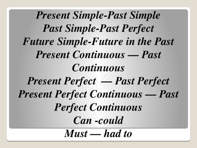 Present Simple-Past Simple  Past Simple-Past Perfect  Future Simple-Future in the Past  Present Continuous — Past Continuous  Present Perfect  — Past Perfect  Present Perfect Continuous — Past Perfect Continuous  Can -could  Must — had to